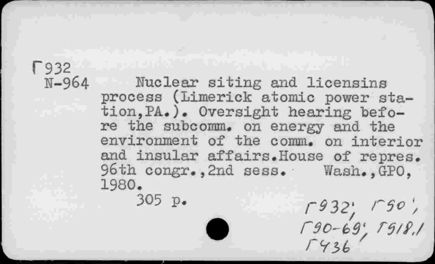 ﻿F932
N-9&4 Nuclear siting and licensins process (Limerick atomic power station,PA.). Oversight hearing before the subcomm, on energy and the environment of the comm, on interior and insular affairs.House of repres. 96th congr.,2nd sess. Wash.,GPO, 1980.
3°5 p.	r932'	/
A rdo-bQ' fW,/ r^l, z